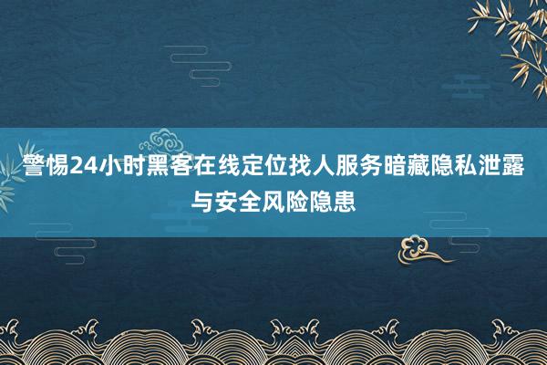 警惕24小时黑客在线定位找人服务暗藏隐私泄露与安全风险隐患
