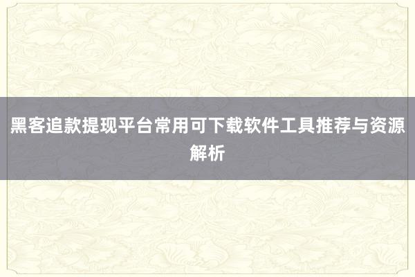 黑客追款提现平台常用可下载软件工具推荐与资源解析