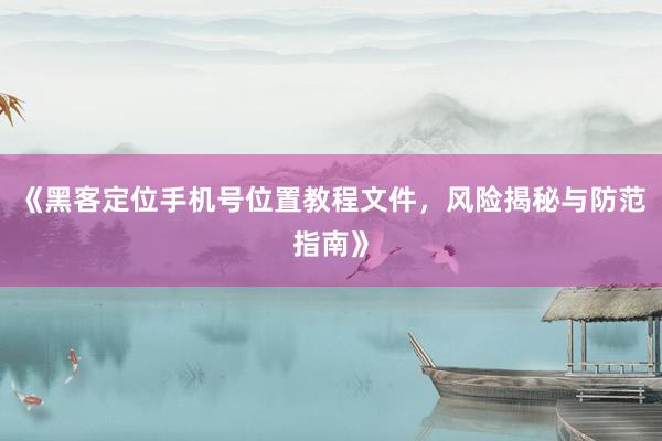 《黑客定位手机号位置教程文件，风险揭秘与防范指南》
