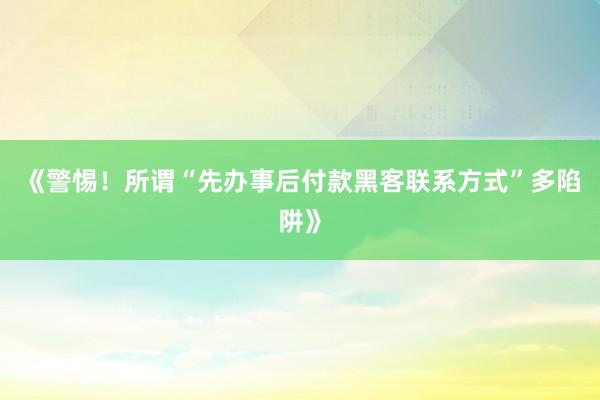 《警惕！所谓“先办事后付款黑客联系方式”多陷阱》