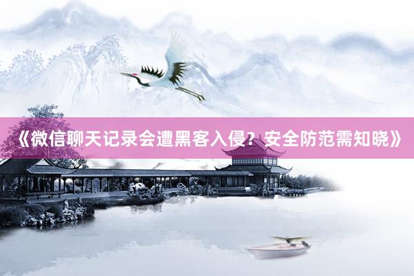 《微信聊天记录会遭黑客入侵？安全防范需知晓》